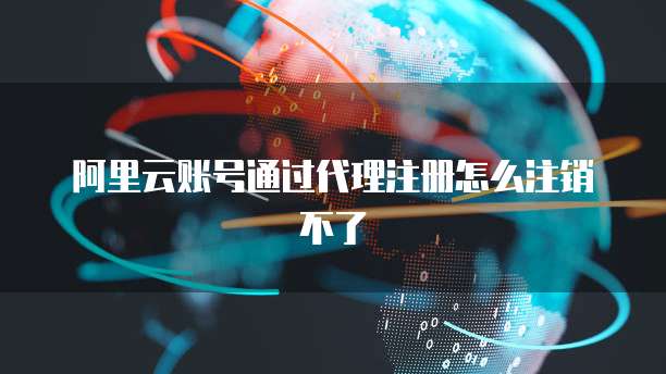 阿里云账号通过代理注册怎么注销不了
