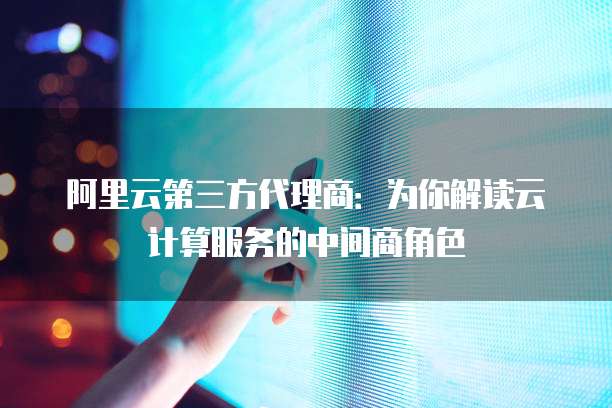阿里云第三方代理商：为你解读云计算服务的中间商角色