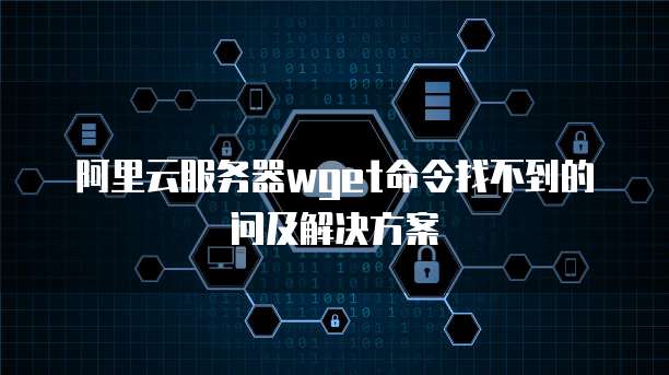 阿里云服务器wget命令找不到的问及解决方案