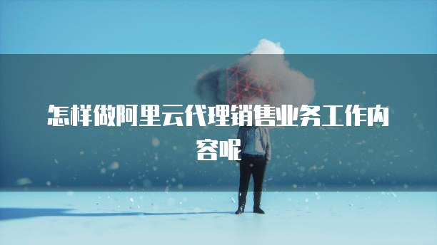 怎样做阿里云代理销售业务工作内容呢