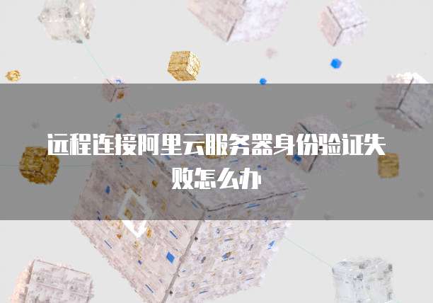 远程连接阿里云服务器身份验证失败怎么办