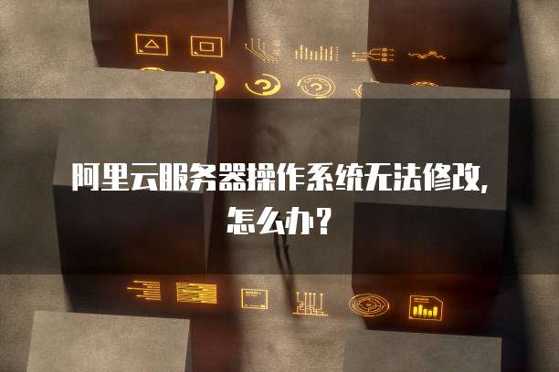 阿里云服务器操作系统无法修改，怎么办？