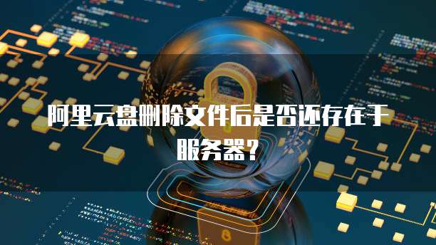 阿里云盘删除文件后是否还存在于服务器？