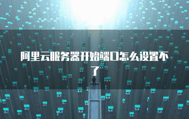 阿里云服务器开始端口怎么设置不了