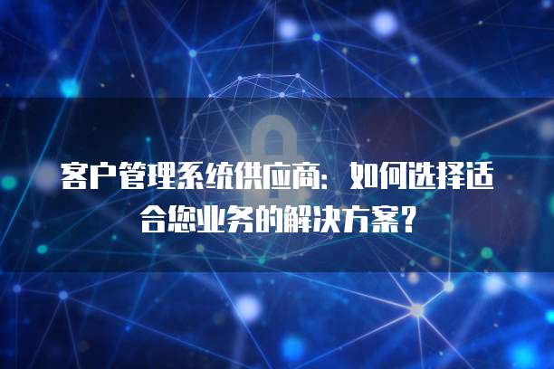 客户管理系统供应商：如何选择适合您业务的解决方案？