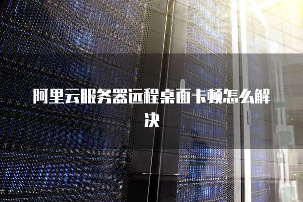 阿里云服务器远程桌面卡顿怎么解决