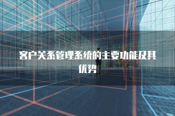 客户关系管理系统的主要功能及其优势