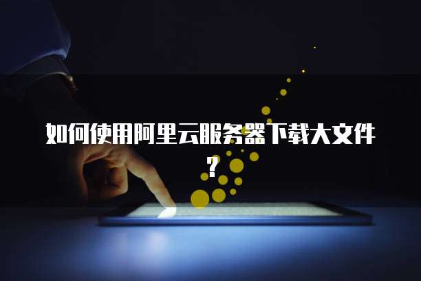 如何使用阿里云服务器下载大文件？