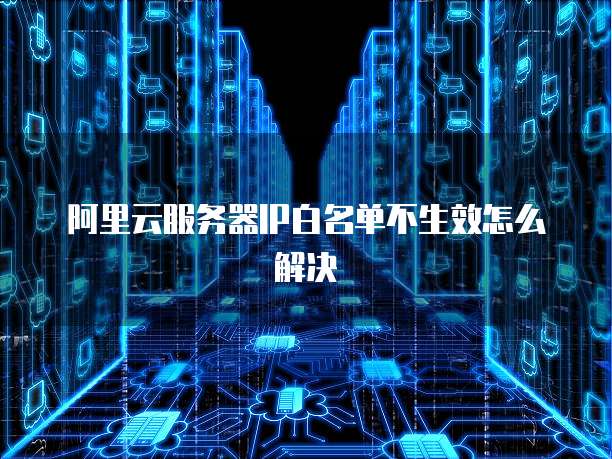阿里云服务器IP白名单不生效怎么解决