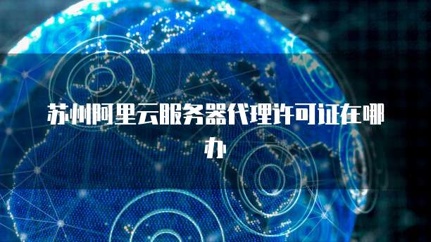 苏州阿里云服务器代理许可证在哪办