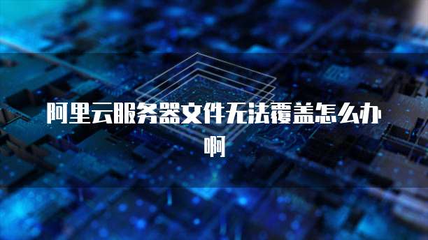 阿里云服务器文件无法覆盖怎么办啊