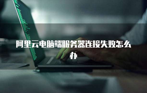 阿里云电脑端服务器连接失败怎么办