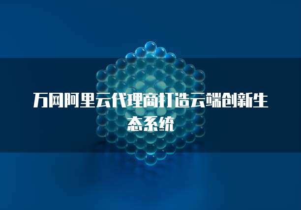 万网阿里云代理商打造云端创新生态系统