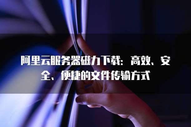 阿里云服务器磁力下载：高效、安全、便捷的文件传输方式