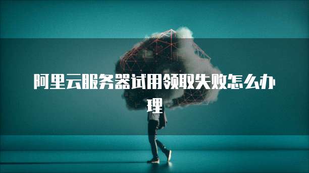 阿里云服务器试用领取失败怎么办理