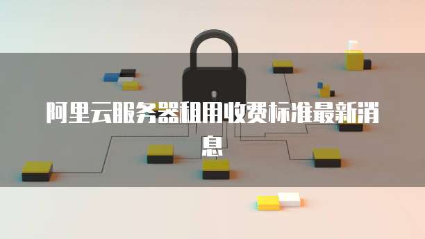 阿里云服务器租用收费标准最新消息