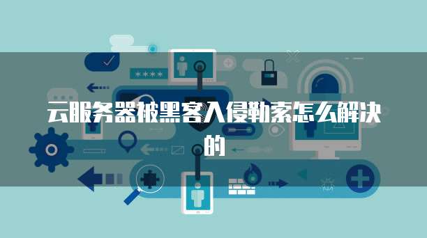 云服务器被黑客入侵勒索怎么解决的