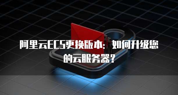 阿里云ECS更换版本：如何升级您的云服务器？