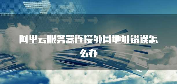 阿里云服务器连接外网地址错误怎么办