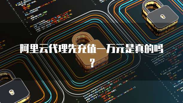 阿里云代理先充值一万元是真的吗？