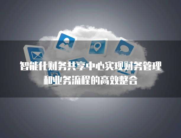 智能化财务共享中心实现财务管理和业务流程的高效整合