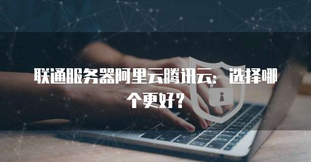 联通服务器阿里云腾讯云：选择哪个更好？