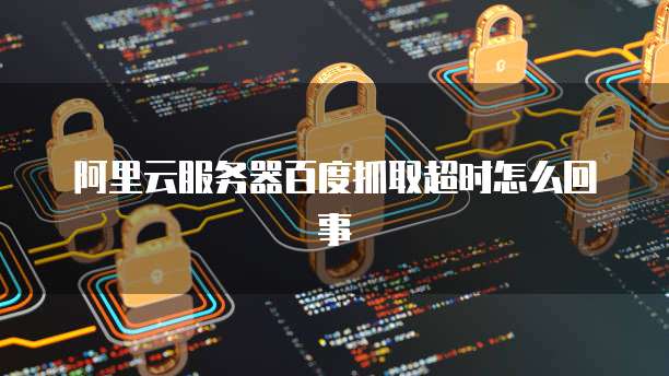 阿里云服务器百度抓取超时怎么回事