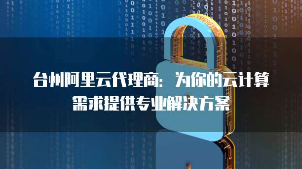 台州阿里云代理商：为你的云计算需求提供专业解决方案