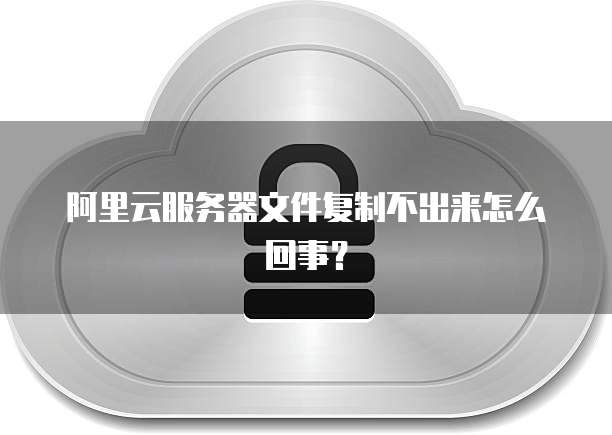 阿里云服务器文件复制不出来怎么回事？