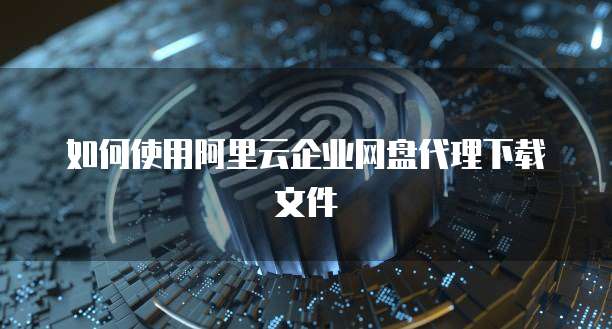 如何使用阿里云企业网盘代理下载文件