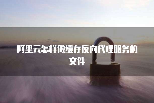 阿里云怎样做缓存反向代理服务的文件