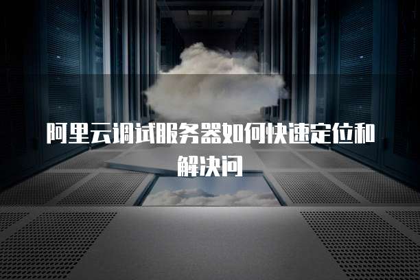 阿里云调试服务器如何快速定位和解决问