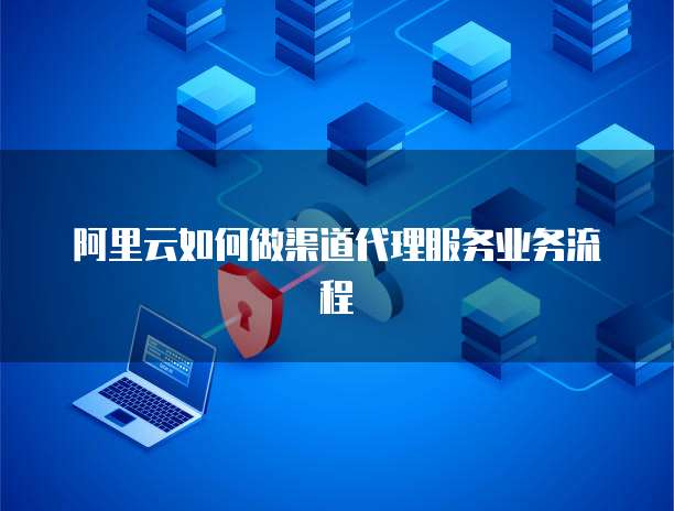 阿里云如何做渠道代理服务业务流程