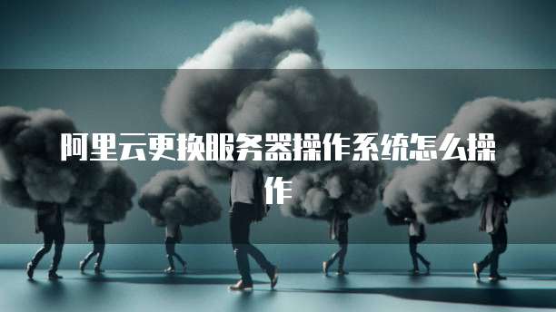 阿里云更换服务器操作系统怎么操作