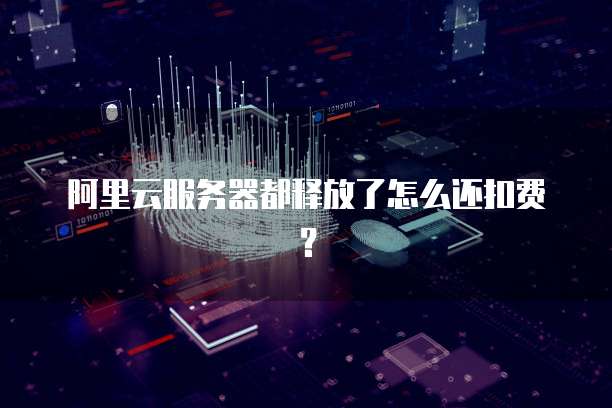 阿里云服务器都释放了怎么还扣费？