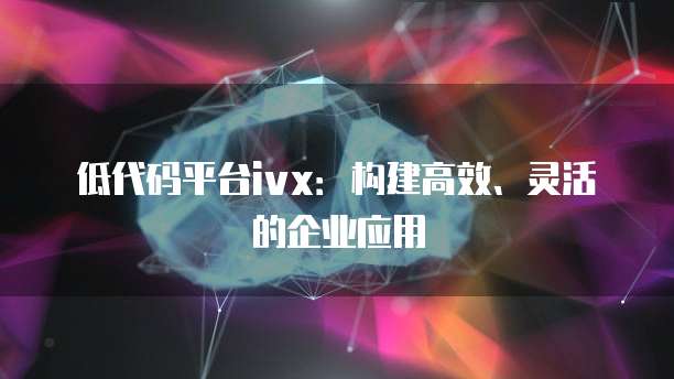 低代码平台ivx：构建高效、灵活的企业应用