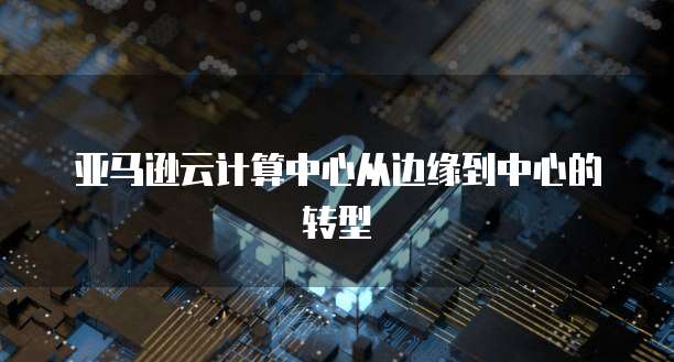 亚马逊云计算中心从边缘到中心的转型