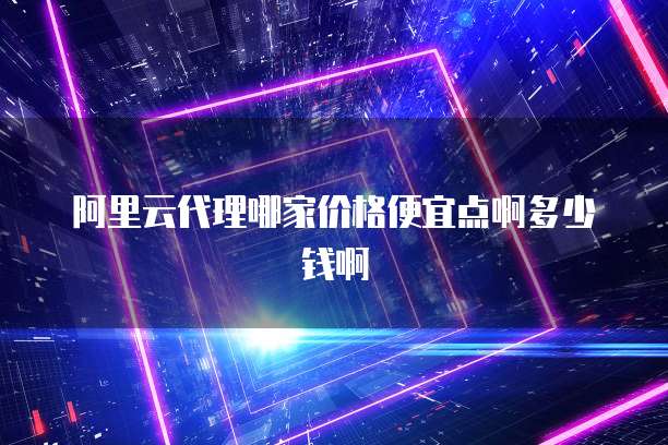 阿里云代理哪家价格便宜点啊多少钱啊
