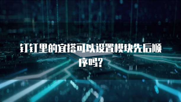钉钉里的宜搭可以设置模块先后顺序吗?