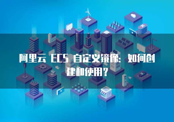 阿里云 ECS 自定义镜像：如何创建和使用？