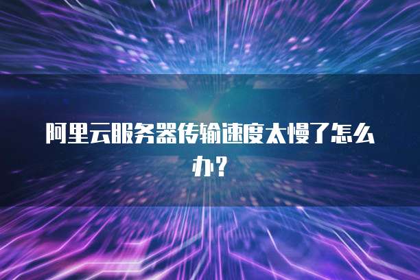 阿里云服务器传输速度太慢了怎么办？
