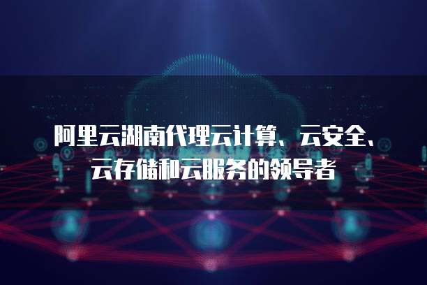 阿里云湖南代理云计算、云安全、云存储和云服务的领导者