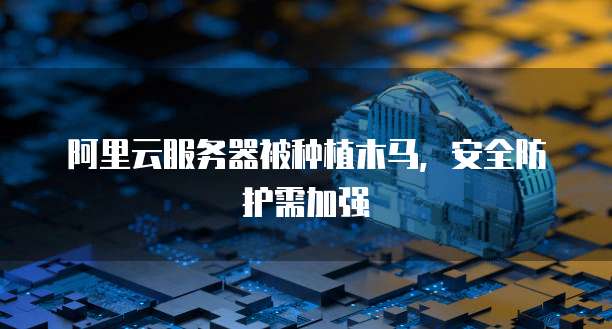 阿里云服务器被种植木马，安全防护需加强