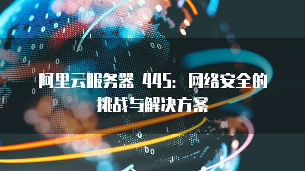 阿里云服务器 445：网络安全的挑战与解决方案