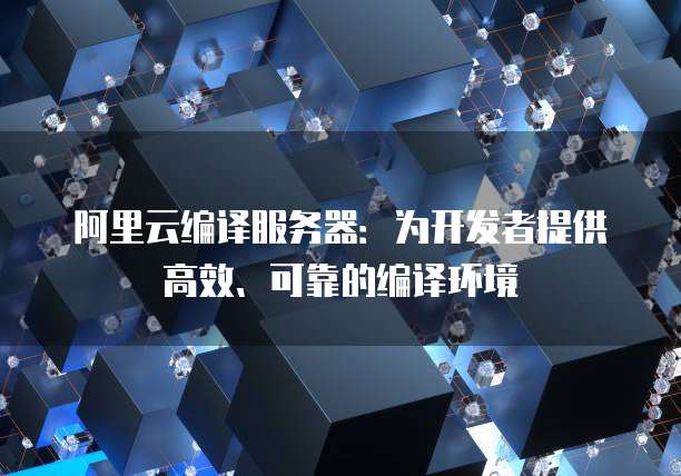阿里云编译服务器：为开发者提供高效、可靠的编译环境