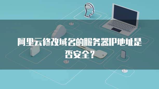 阿里云修改域名的服务器IP地址是否安全？