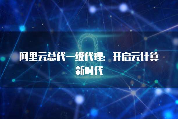 阿里云总代一级代理：开启云计算新时代