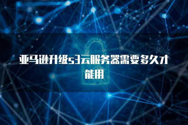 亚马逊升级s3云服务器需要多久才能用