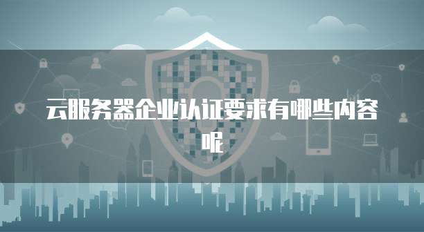 云服务器企业认证要求有哪些内容呢