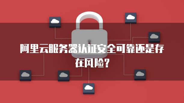 阿里云服务器认证安全可靠还是存在风险？